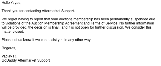 yoyaoh's tweet photo. Got permanently suspended from @godaddyauctions!
Why? Cause I violated terms, but they won't say why. Love how their email is so clear about not being open to further discussion too.
Onto other platforms to buy/sell aged domains.
Where do I go?
#GodaddySucks https://t.co/IjgY7fDV6V