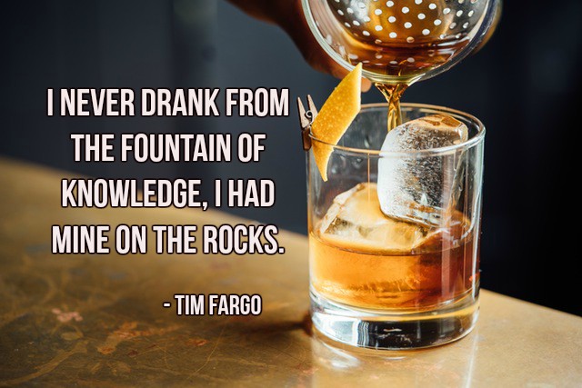 I never drank from the fountain of knowledge, I had mine on the rocks. - Tim Fargo #quote