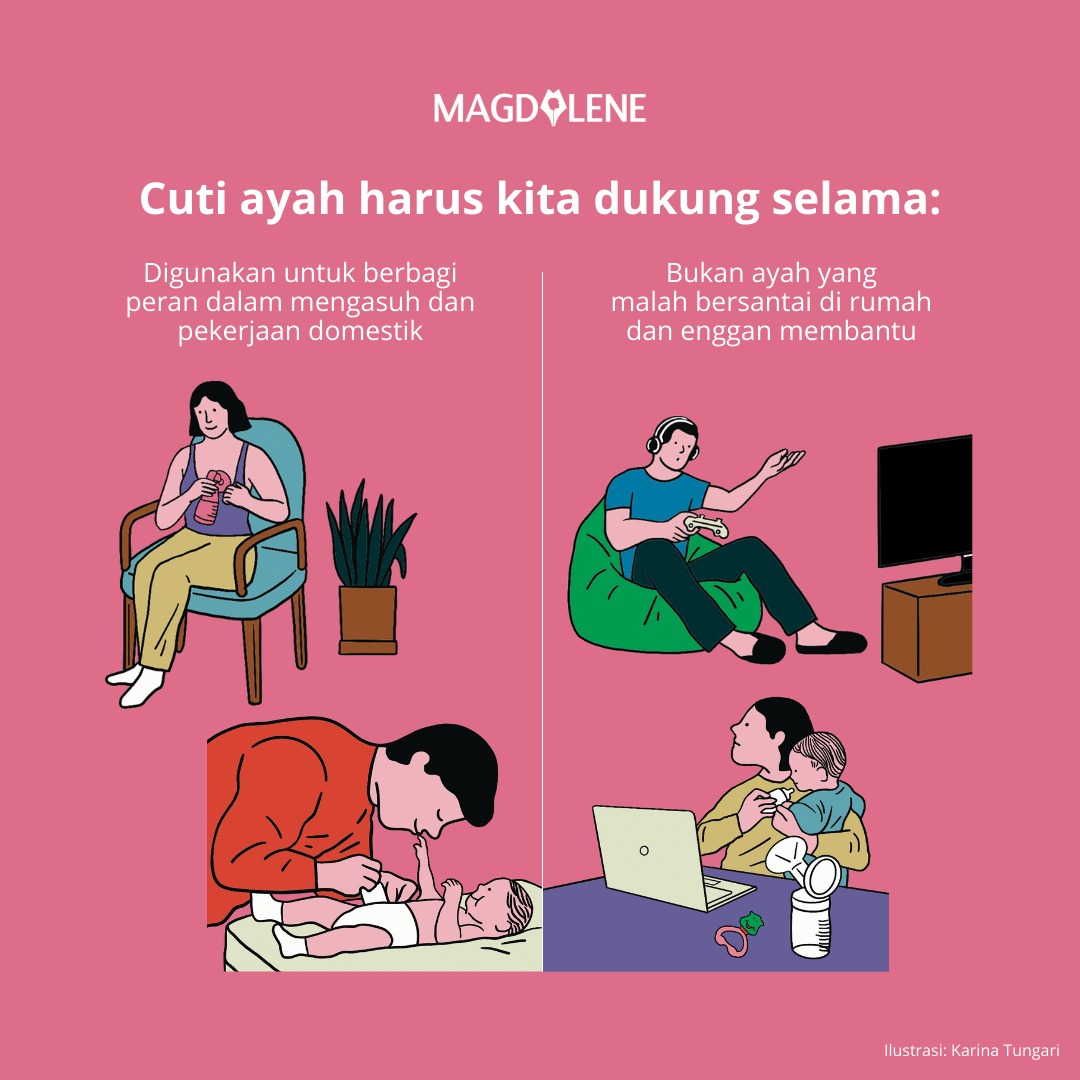 Sebetulnya, kebijakan cuti ayah di RUU KIA perlu kita dukung tapi dengan catatan bahwa cuti ayah memang digunakan untuk mendampingi istri melewati masa-masa awal pasca melahirkan. Saling bantu dan dukung urusan domestik. 

Jangan sampai cuti ayah justru diartikan “liburan”.