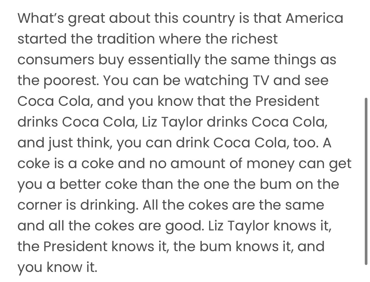 nathanbarry's tweet photo. “...America started the tradition where the richest consumers buy essentially the same things as the poorest..."

This Andy Warhol quote is fascinating to me: 

https://t.co/wdxpVrMoB7 https://t.co/Y3Kg0tgSjz