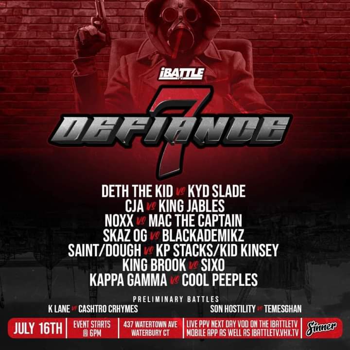 TODAY! 
Waterbury, CT!! #DEFIANCE7 

KING JABLES vs CJA
DETH THE KID vs ELIJAH STRAIT 
NOXX vs MAC THE CAPTAIN 
SKAZ OG vs BLACKADEMIKZ 
SAINT/DOUGH vs KP/KINSEY 
KING BROOK vs SIXO 
KAPPA GAMMA vs COOL PEEPLES

Streaming LIVE on the iBattleTV app!
