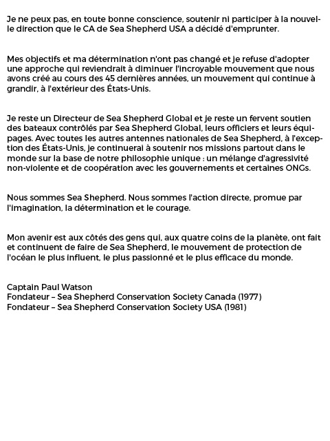 Éclaircissements sur la démission du capitaine Paul Watson de Sea Shepherd USA. 
Le capitaine Paul Watson, Fondateur de Sea Shepherd, a récemment publié sa lettre de démission de l'antenne nationale de Sea Shepherd aux USA. Il y explique les raisons qui motivent sa décision.
