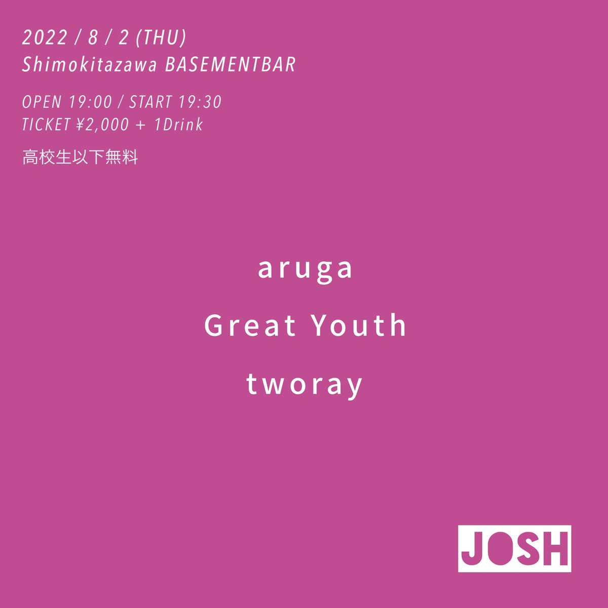 ■ Josh ■
2022年8月2日(木)
下北沢BASEMENTBAR

19:00 OPEN
19:30 tworay
20:15 Great Youth
21:00 aruga

TICKET ¥2,000 + 1D
高校生以下無料

※OPEN/START時間が変更となっております