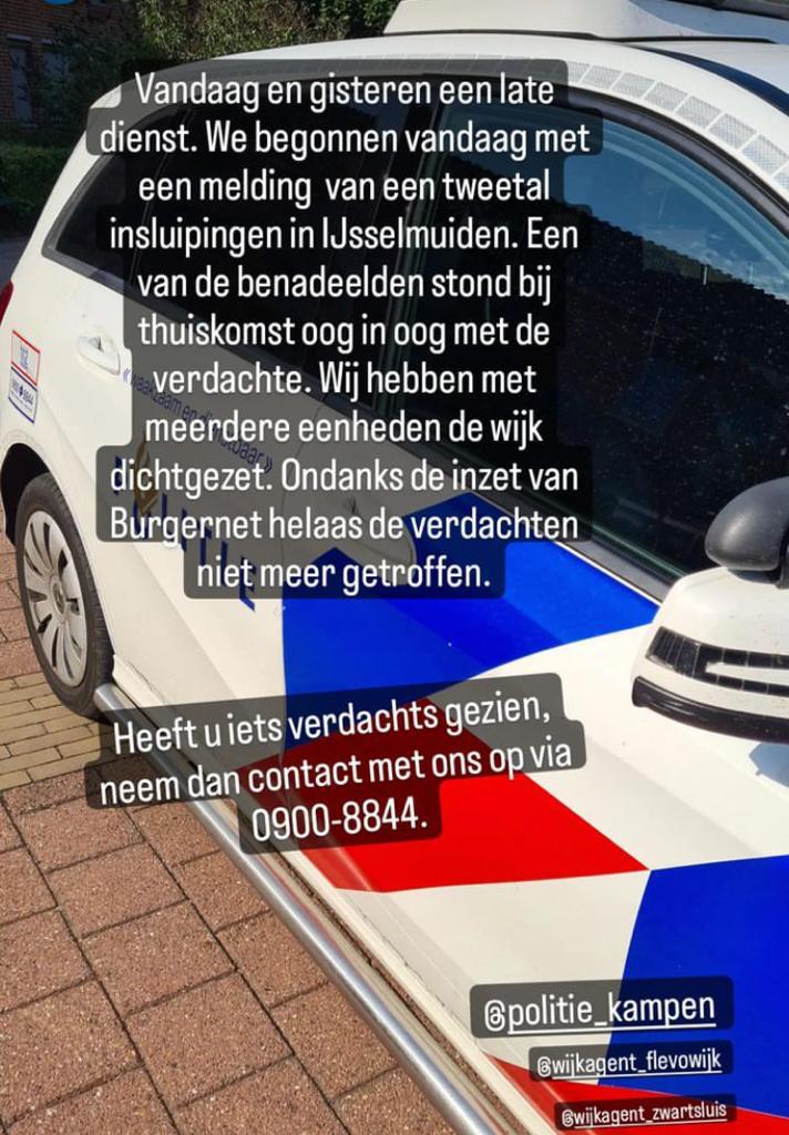Vrijdagmiddag 29 juli hebben er 2 insluipingen in omg Burg Visserweg IJsselmuiden plaatsgevonden. De dader, een lichtgetinte  vrouw met haar in paardenstaart is betrapt. Een zoektocht lverde niets op.
Heeft u wat gezien of beelden dan komen we graag in contact via 0900 8844 /PB