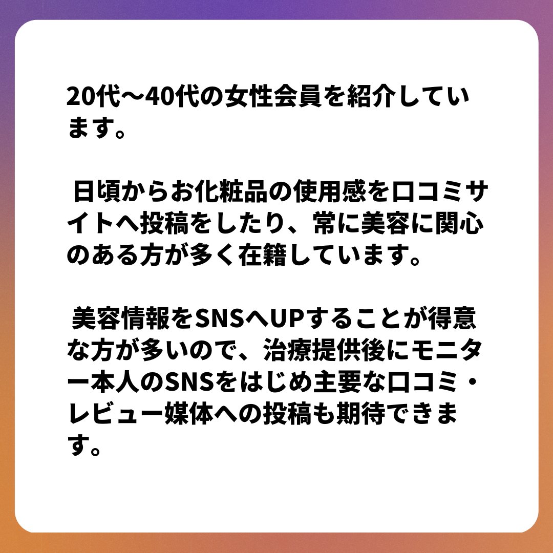 Q：モニター紹介サービスのモニターにはどんな人がいるんですか？

20代～40代の女性会員を紹介しています。
常に美容に関心のある方が多く在籍しています。

#美容クリニック支援
#美容クリニックマーケティング
#モニター紹介
#症例集め