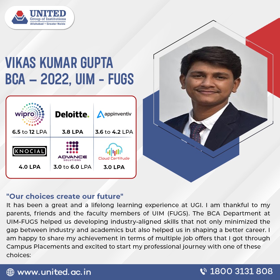 Vikas Kumar Gupta of BCA, UIM-FUGS (batch 2022) got offers from reputed companies like Wipro, Deloitte, Knocial, Advance Solutions, Cloud Certitude with good salary package.
Work toward your career goals with United Group of Institutions. 
Join now!
Visit: united.ac.in