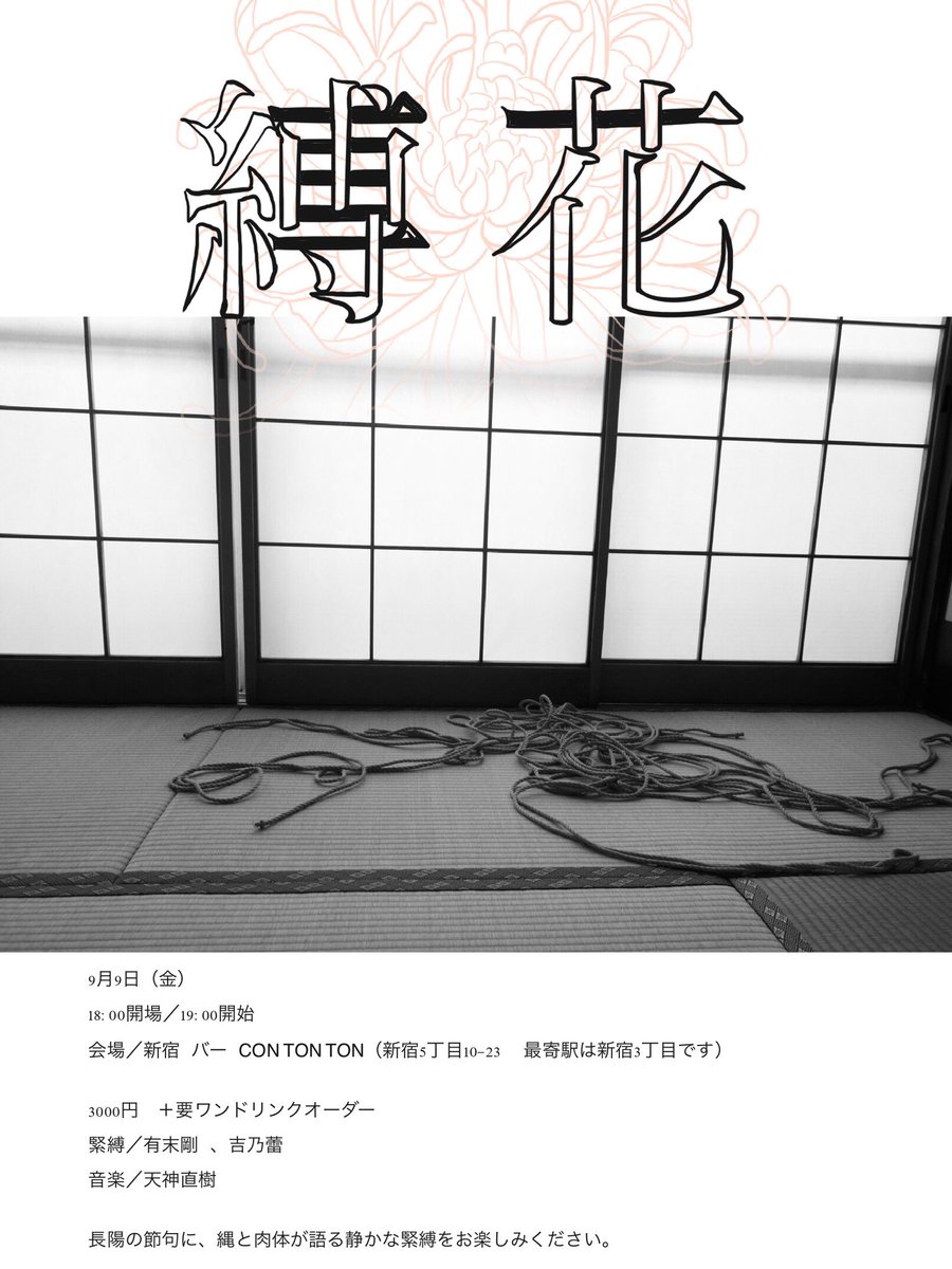【緊縛ショーのお知らせ】

縛花
9月9日（金）
18:00開場／19:00開始
会場／新宿 バー CON TON TON（新宿5丁目10-23  最寄駅は新宿3丁目です）
料金／3000円　＋要ワンドリンクオーダー
緊縛／有末剛 、吉乃蕾
音楽／天神直樹

重陽の節句に、縄と肉体が語る官能的で静かな緊縛をお楽しみください。