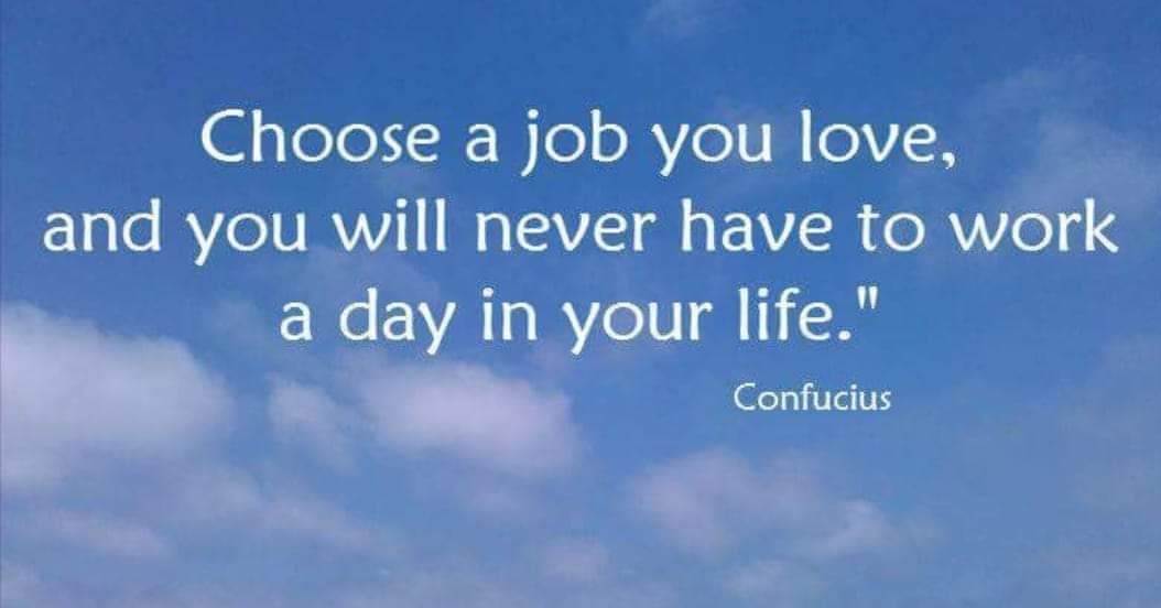 My choose my life. Choose a job you Love. Choose a job you Love, and you will never have to work a Day in your Life. “Choose a job you Love and you’ll never have to work a Day in your Life.” —Confucius. Find a job you enjoy doing, and you will never have to work a Day in your Life..