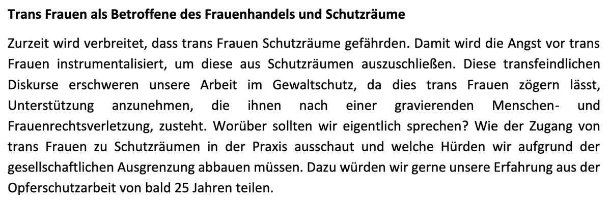 "Zurzeit wird verbreitet, dass trans Frauen Schutzräume gefährden. Damit wird die Angst vor trans
Frauen instrumentalisiert, um diese aus Schutzräumen auszuschließen. Diese transfeindlichen
Diskurse erschweren unsere Arbeit im Gewaltschutz"