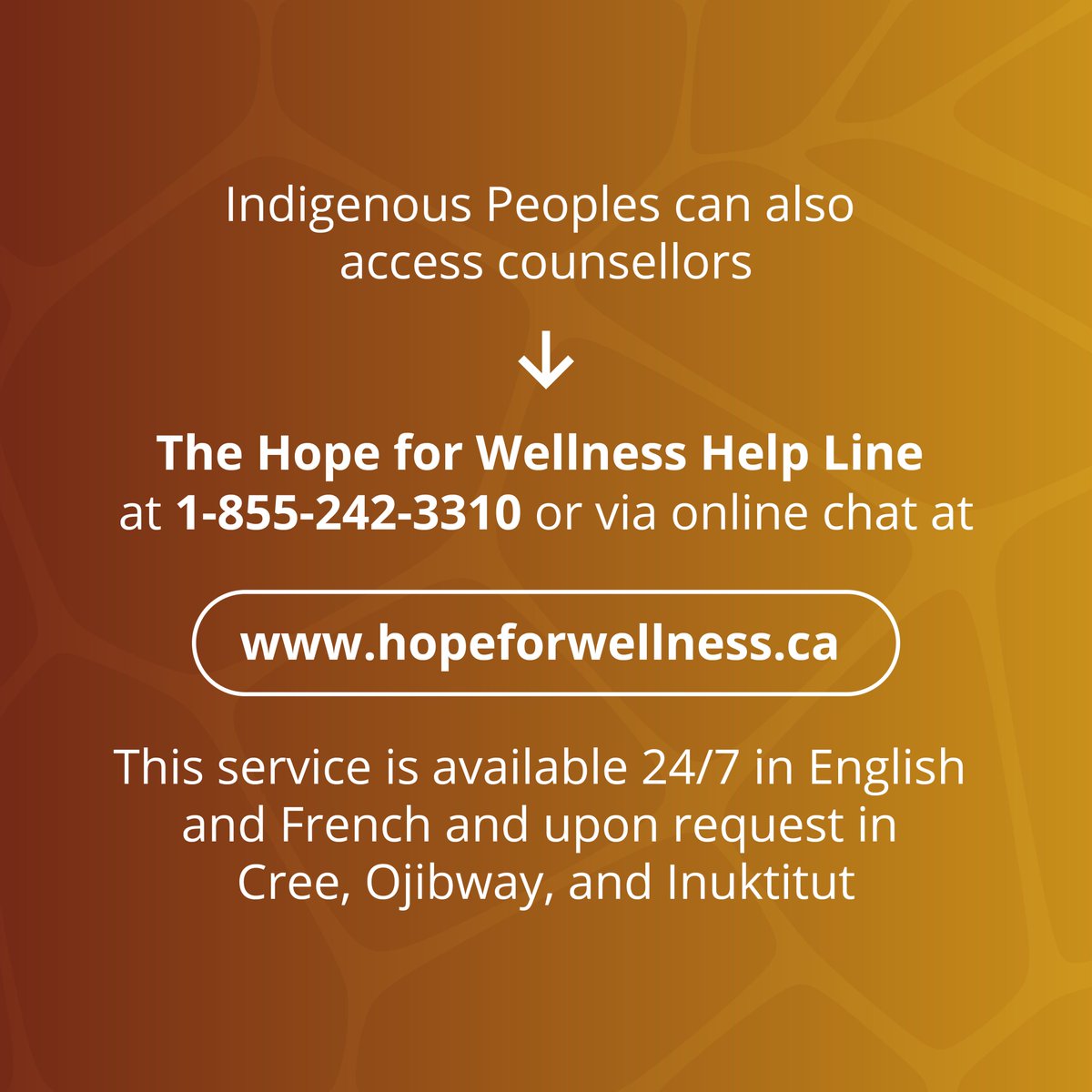 Indigenous Peoples can access The Hope for Wellness Help Line by phone at 1-855-242-3310 or via online chat at hopeforwellness.ca. This service is available 24/7 in English and French and upon request in Cree, Ojibway, and Inuktitut.