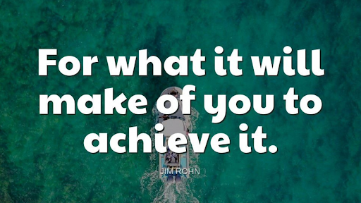 "For what it will make of you to achieve it."-Jim Rohn