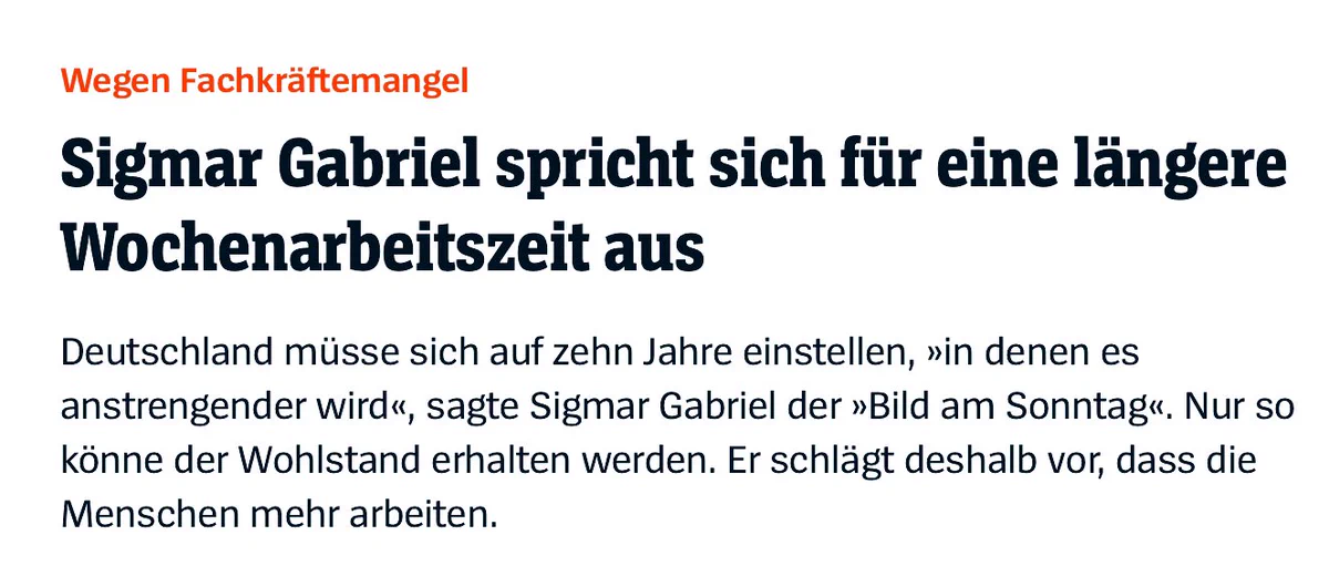 Wegen Fachkräftemangel
Sigmar Gabriel spricht sich für eine längere
Wochenarbeitszeit aus
Deutschland müsse sich auf zehn Jahre einstellen, »in denen es
anstrengender wird«, sagte Sigmar Gabriel der »Bild am Sonntag. Nur so
könne der Wohlstand erhalten werden. Er schlägt deshalb vor, dass die
Menschen mehr arbeiten.