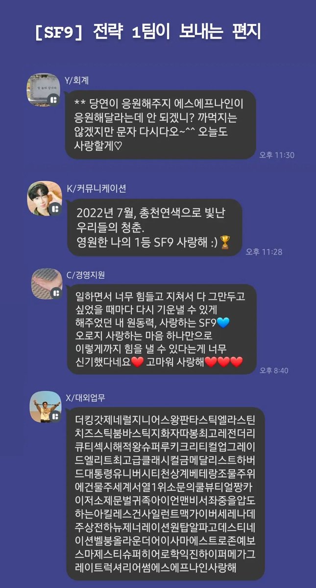 🌌[SF9] 에게 전략 1팀이 보내는 편지

판타지는 너희가 보낸 한 줄 메시지로 힘들었던 하루를 버텼던 날들이 많아. 
항상 받기만 한 것 같아서 이번엔 우리가 보내는 한 줄 편지!
얘들아 언제나 우리 사랑이 이겨! 알지?

-셒구상사 스크림 전략 1팀 씀-