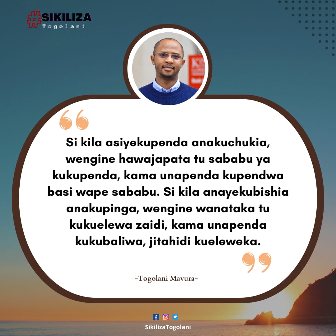 "Si kila asiyekupenda anakuchukia, wengine hawajapata tu sababu ya
kukupenda, kama unapenda kupendwa basi wape sababu. Si kila anayekubishia anakupinga, wengine wanataka tu kukuelewa zaidi, kama unapenda kukubaliwa, jitahidi kueleweka." ~Togolani Mavura.
