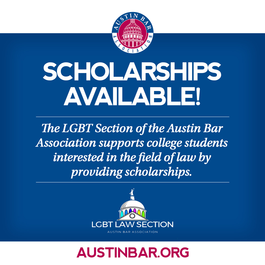 Extra Extra - Scholarships Available! The LGBT Section of the Austin Bar Association supports college students interested in the field of law by providing scholarships. Applicants can go to Austin Bar LGBT Section Scholarships or submit hard copies. austinbar.org/?pg=lgbtlaw.