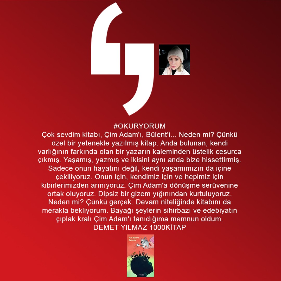 #OKURYORUM
Çok sevdim kitabı, Çim Adam'ı, Bülent'i... Neden mi? Çünkü özel bir yetenekle yazılmış kitap. Anda bulunan, kendi varlığının farkında olan bir yazarın kaleminden üstelik cesurca çıkmış. Yaşamış, yazmış ve ikisini aynı anda bize hissettirmiş... 
DEMET YILMAZ
#1000KİTAP