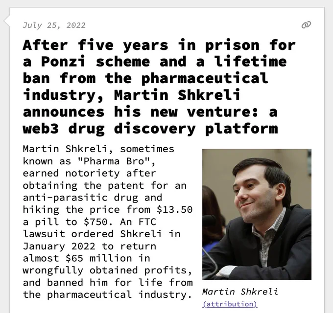 After five years in prison for a Ponzi scheme and a lifetime ban from the pharmaceutical industry, Martin Shkreli announces his new venture: a web3 drug discovery platform  Martin Shkreli, sometimes known as "Pharma Bro", earned notoriety after obtaining the patent for an anti-parasitic drug and hiking the price from $13.50 a pill to $750. An FTC lawsuit ordered Shkreli in January 2022 to return almost $65 million in wrongfully obtained profits, and banned him for life from the pharmaceutical industry.