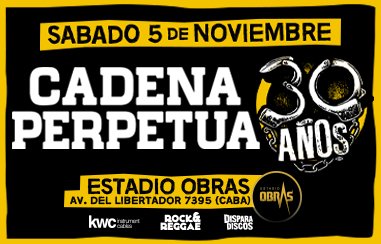 #CadenaPerpetua festeja sus 30 años en Obras!

Sábado 05 de Noviembre
Estadio Obras.

PREVENTA EXCLUSIVA! 
Desde las 21 hs
tuentrada.com/eventos/detall…

Desde el 28/07 en:
La Cueva (Lanús), Xennon (Quilmes), Urban Style (Lomas), Locuras (Morón) y Mala Difusión (CABA)

#CadenaEnObras