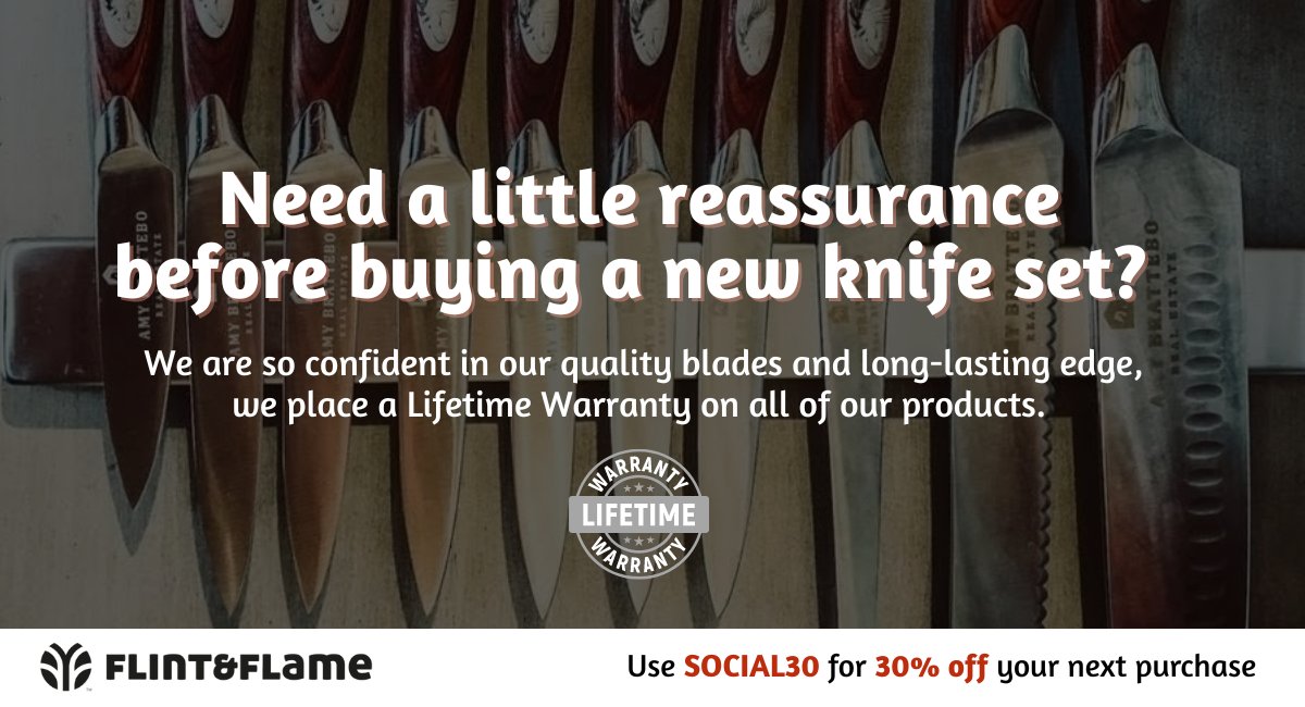Need a little reassurance before buying a new knife set? We are so confident in our quality blades and long-lasting edge, we place a Lifetime Warranty on all of our products.
A purchase with protection? Yes, please. Use SOCIAL30 at check out today: flintandflame.com/shop