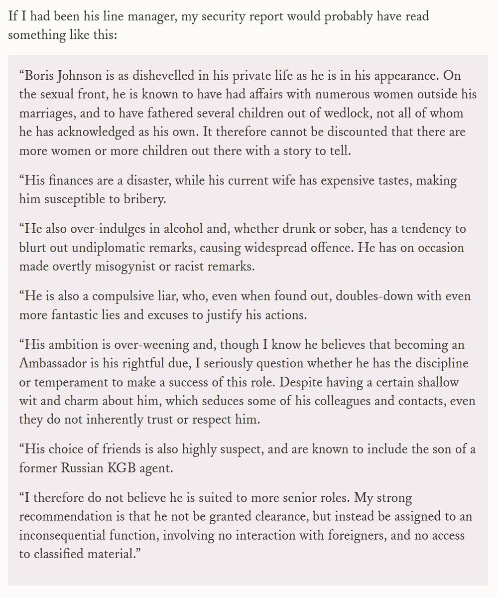 If I had been his line manager, my security report would probably have read something like this:
“Boris Johnson is as dishevelled in his private life as he is in his appearance. On the sexual front, he is known to have had affairs with numerous women outside his marriages, and to have fathered several children out of wedlock, not all of whom he has acknowledged as his own. It therefore cannot be discounted that there are more women or more children out there with a story to tell.
“His finances are a disaster, while his current wife has expensive tastes, making him susceptible to bribery.
“He also over-indulges in alcohol and, whether drunk or sober, has a tendency to blurt out undiplomatic remarks, causing widespread offence. He has on occasion made overtly misogynist or racist remarks.
“He is also a compulsive liar, who, even when found out, doubles-down with even more fantastic lies and excuses to justify his actions.
“His ambition is over-weening and, though I know he believes...