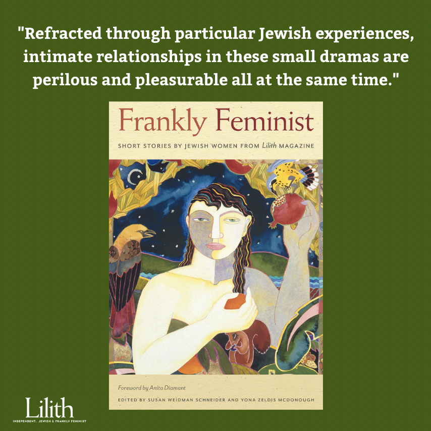 This week, we're excited to share a sneak peek at another part of Lilith's forthcoming fiction anthology, Frankly Feminist....
In Section Two you'll find a juicy assortment of short stories on the excitement, perils and pleasures of *Intimacies*
(1/2)