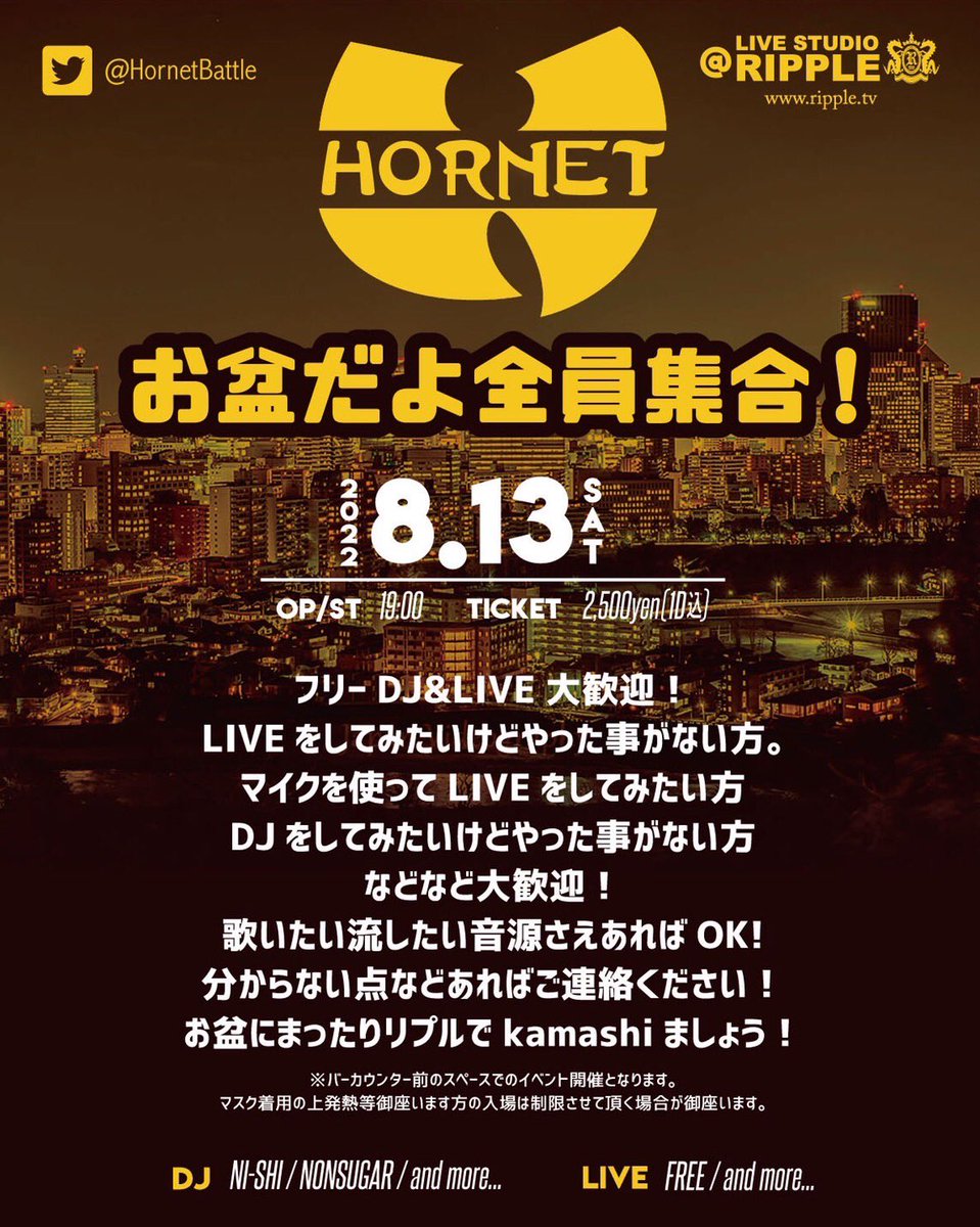 【HORNET お盆だよ全員集合！】

2022年　8月 13日（sat)
OP/ST 19:00
一般　2500円（1D込）
※チケットは前売り、当日一律の料金
※チケット販売：出演者手売り＆予約、店頭予約＆販売

DJ 
NI-SHI
Non sugar 
etc..

LIVE
FREE...

常時OPEN MIC
フリーDJ&amp;LIVE大歓迎！