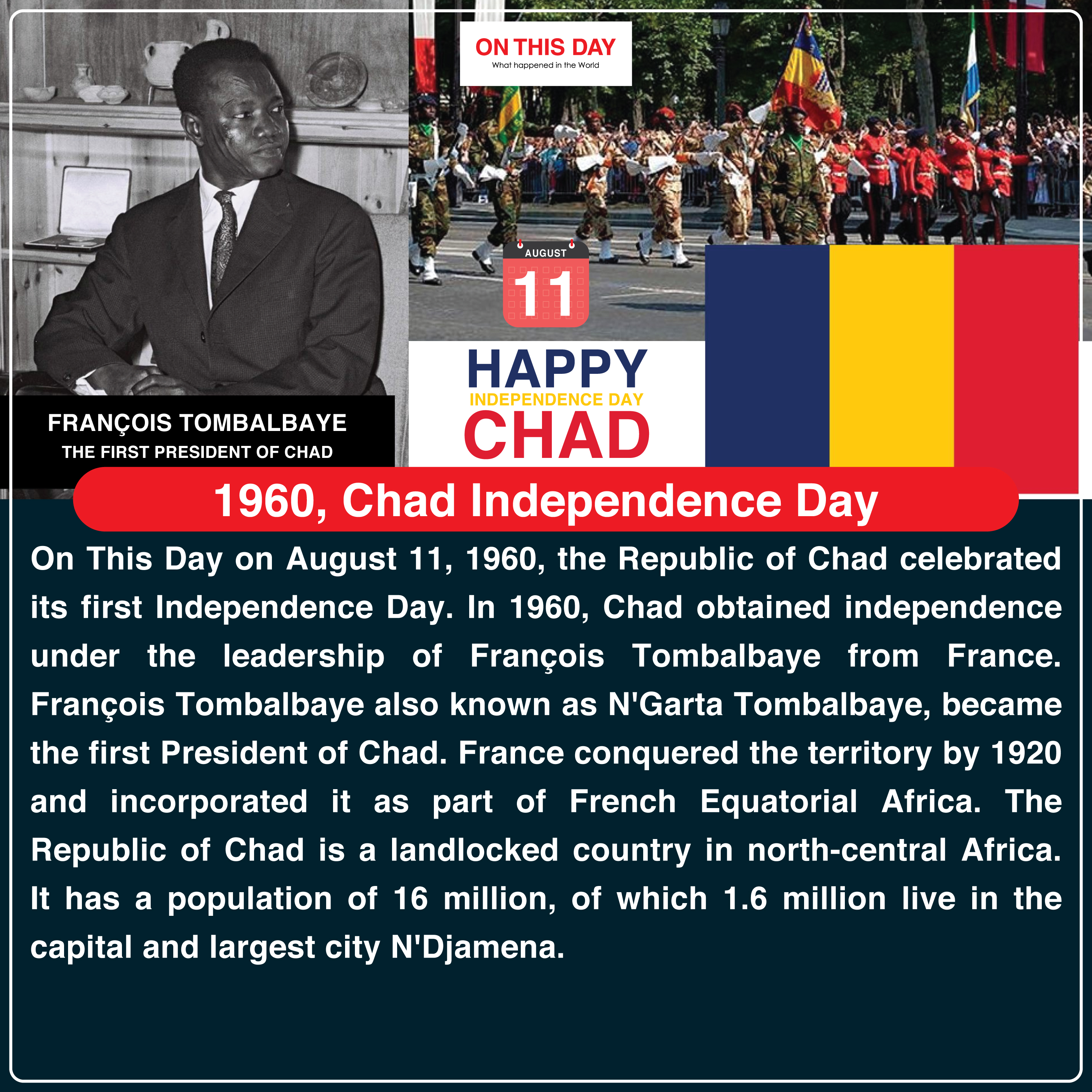 On This Day on August 11, 1960, the Republic of Chad celebrated its first Independence Day. In 1960, Chad obtained independence under the leadership of François Tombalbaye from France. François Tombalbaye also known as N'Garta Tombalbaye, became the first President of Chad. France conquered the territory by 1920 and incorporated it as part of French Equatorial Africa. The Republic of Chad is a landlocked country in north-central Africa. It has a population of 16 million, of which 1.6 million live in the capital and largest city N'Djamena.