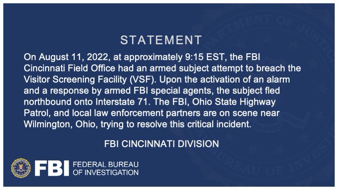 STATEMENT // On August 11, 2022, at approximately 9:15 EST, the FBI Cincinnati Field Office had an armed subject attempt to breach the Visitor Screening Facility (VSF). Upon the activation of an alarm and a response by armed FBI special agents, the subject fled northbound onto Interstate 71. The FBI, Ohio State Highway Patrol, and local law enforcement partners are on scene near Wilmington, Ohio, trying to resolve this critical incident. // FBI Cincinnati Division // This graphic also features the FBI seal and logo.