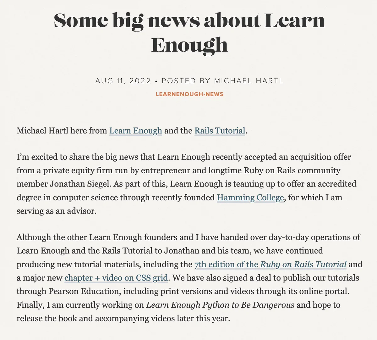 We are pleased to announce that Learn Enough has accepted an acquisition offer from a private equity firm run by entrepreneur and longtime Ruby on Rails community member Jonathan Siegel. As part of this, Learn Enough is teaming up to offer an accredited degree in computer science through recently founded Hamming College.