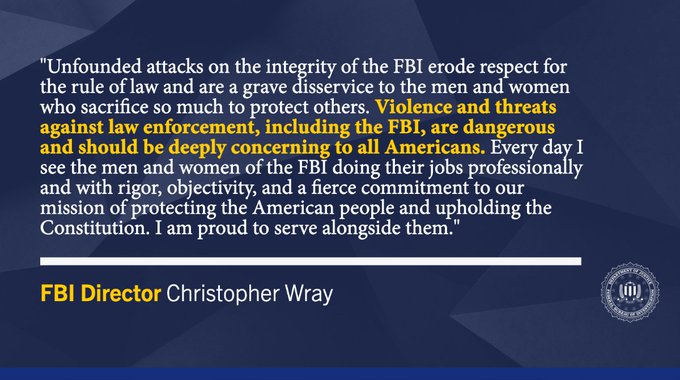"Unfounded attacks on the integrity of the FBI erode respect for the rule of law and are a grave disservice to the men and women who sacrifice so much to protect others. Violence and threats against law enforcement, including the FBI, are dangerous and should be deeply concerning to all Americans. Every day I see the men and women of the FBI doing their jobs professionally and with rigor, objectivity, and a fierce commitment to our mission of protecting the American people and upholding the Constitution. I am proud to serve alongside them." —FBI Director Christopher Wray // This graphic also features the FBI seal.