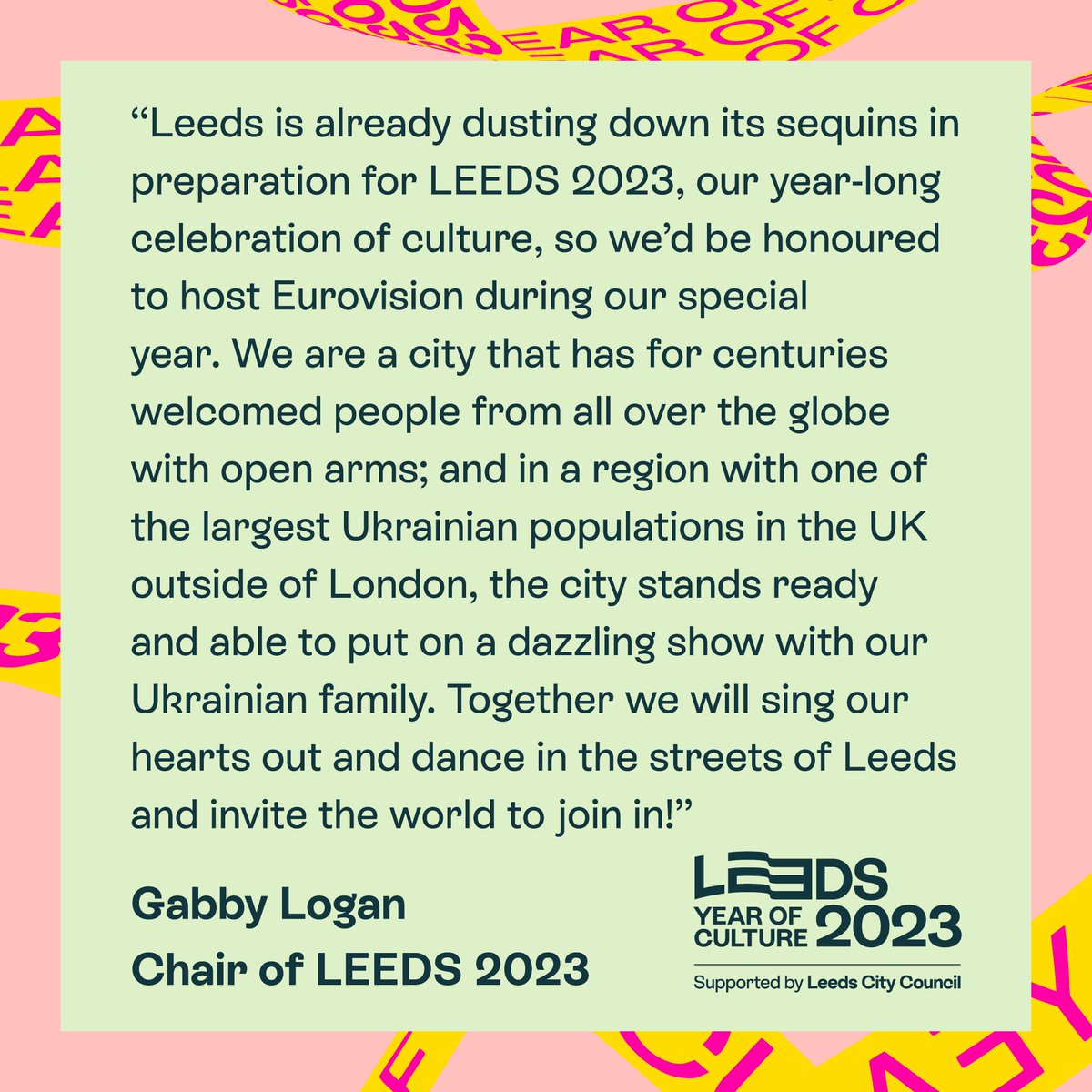 Text layered over a pastel green background. There is a pink border with yellow and pink ribbon cutting through it. There is a LEEDS 2023 Year of Culture logo with the text “Supported by Leeds City Council”.
The main text reads “"Leeds is already dusting down its sequins in preparation for LEEDS 2023, our year-long celebration of culture, so we'd be honoured to host Eurovision during our special year. We are a city that has for centuries welcomed people from all over the globe with open arms; and in a region with one of the largest Ukrainian populations in the UK outside of London, the city stands ready and able to put on a dazzling show with our Ukrainian family. Together we will sing our hearts out and dance in the streets of Leeds and invite the world to join in! Gabby Logan. Chair of LEEDS 2023”