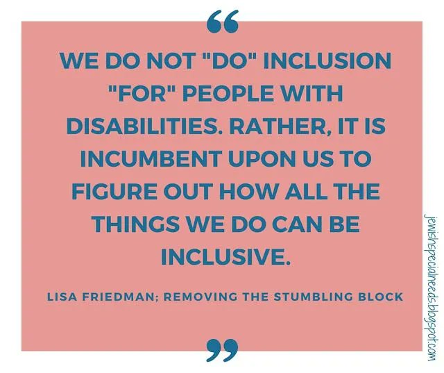 "We do not DO inclusion FOR people with disabilities. Rather it is incumbent upon us to figure out how all the things we do can be inclusive." ~Lisa Friedman, author of Removing the Stumbling Block