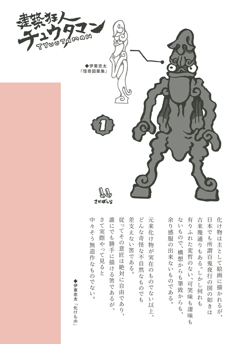 #建築狂人チュウタマン
日本でも所謂百鬼夜行の図の如きは古来幾通りもある。しかし何れも有りふれた変哲のない、可笑味も凄味もないもので、構想からも筆致からも、余り感服の出来ないものである。
元来化け物が実在のものでない以上、どんな奇怪な不自然なものでも差支えない筈である。
