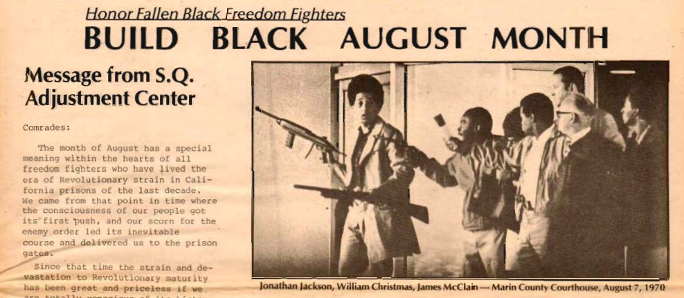 43 years ago, Aug 1 1979, militant prisoners in San Quentin State Prison inaugurated the first Black August, a monthlong commemoration of George Jackson and other Black political prisoners, by donning black armbands, fasting, refusing to watch TV, and studying Jackson's writings
