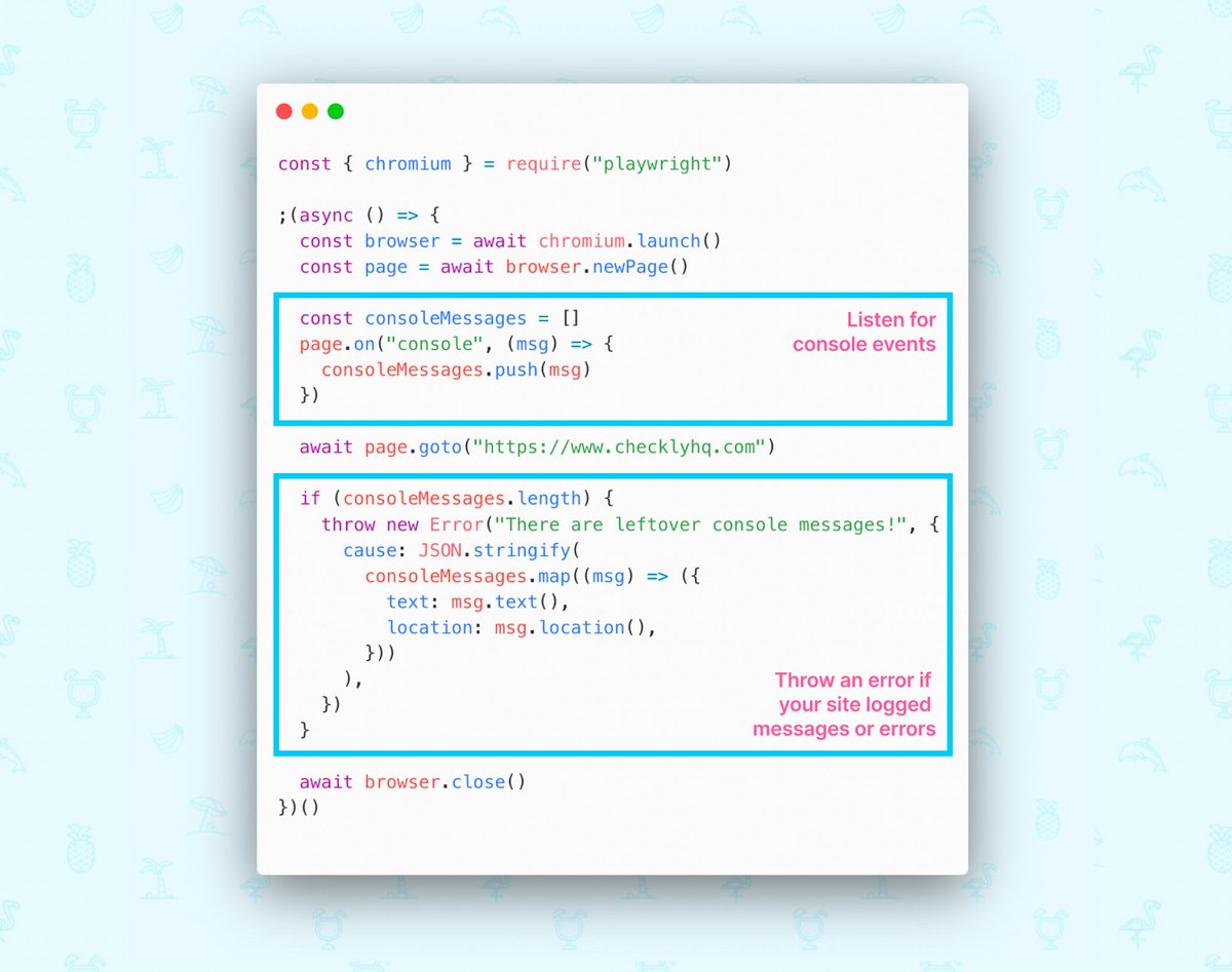 const { chromium } = require("playwright")

;(async () => {
  const browser = await chromium.launch()
  const page = await browser.newPage()

  const consoleMessages = []
  page.on("console", (msg) => {
    consoleMessages.push(msg)
  })

  await page.goto("https://www.checklyhq.com")

  if (consoleMessages.length) {
    throw new Error("There are leftover console messages!", {
      cause: JSON.stringify(
        consoleMessages.map((msg) => ({
          text: msg.text(),
          location: msg.location(),
        }))
      ),
    })
  }

  await browser.close()
})()
