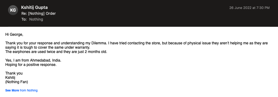 kshitijpsd's tweet photo. I raised the issue with your @nothingsupport team, glad to see a response by George, he asked me did i take it to the store?
I said yes, and they strictly refused that @nothing can be done as it is a physical damage, thus mailing them. 
PFA the screenshot between George and me. https://t.co/LLDletyMC5