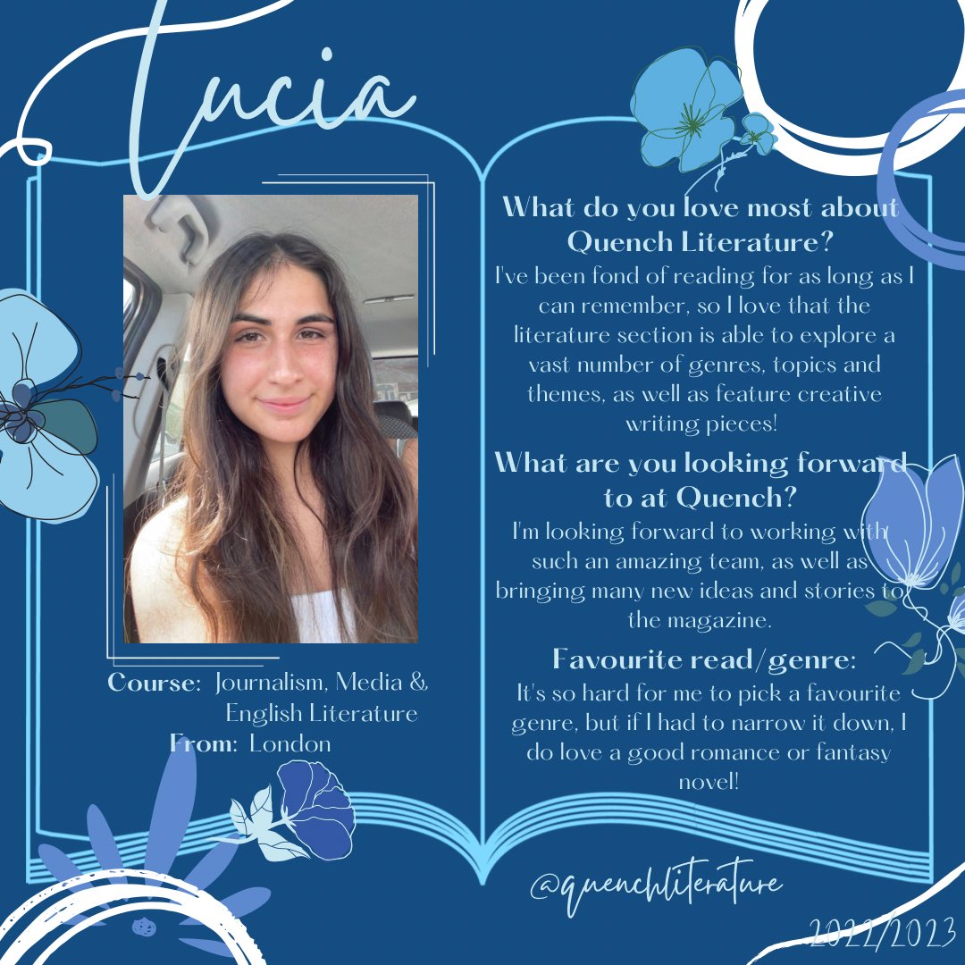 Meet the 2022/2023 team!! 📚

Hi! I’m Lucia, one of the Literature Section editors. I’m going into my 3rd year, so I’m very excited to be a part of Quench. I can’t wait to start working with the rest of the team and the contributors. Bring on all of the reading and writing! 📖💙