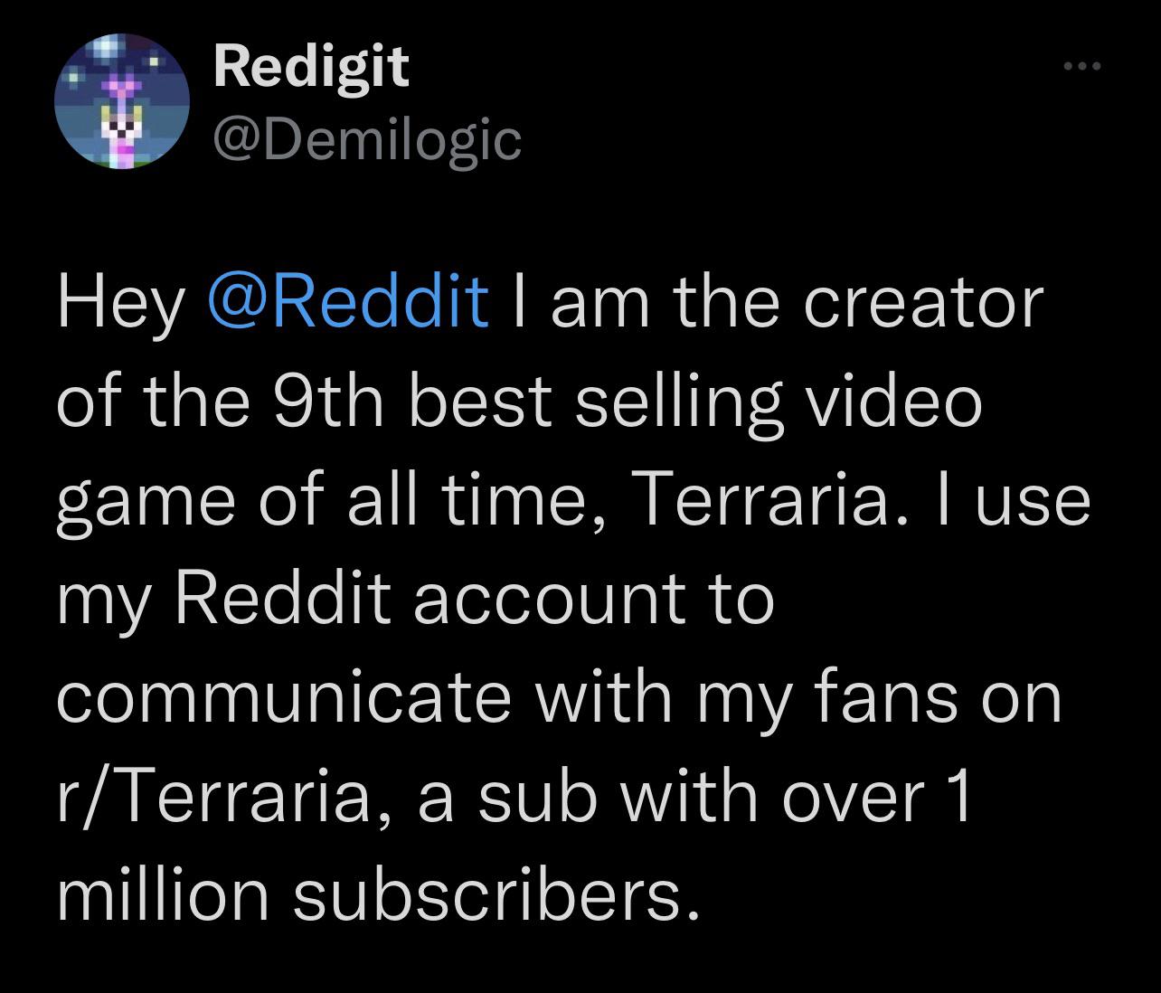 Wv Redigit @Demilogic Hey @Reddit I am the creator of the best selling  video game of all time, Terraria. I use my Reddit account to communicate  with my fans on a sub