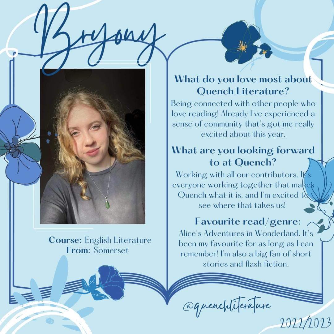 Meet the 2022/23 team!!📚

Hello! I'm Bryony, the other
Literature Section editor for this year alongside Lucia. I'm in my final year, and am very excited to get started and begin working with everyone at Quench. I can already tell this
year's going to be a good one!🤍📖