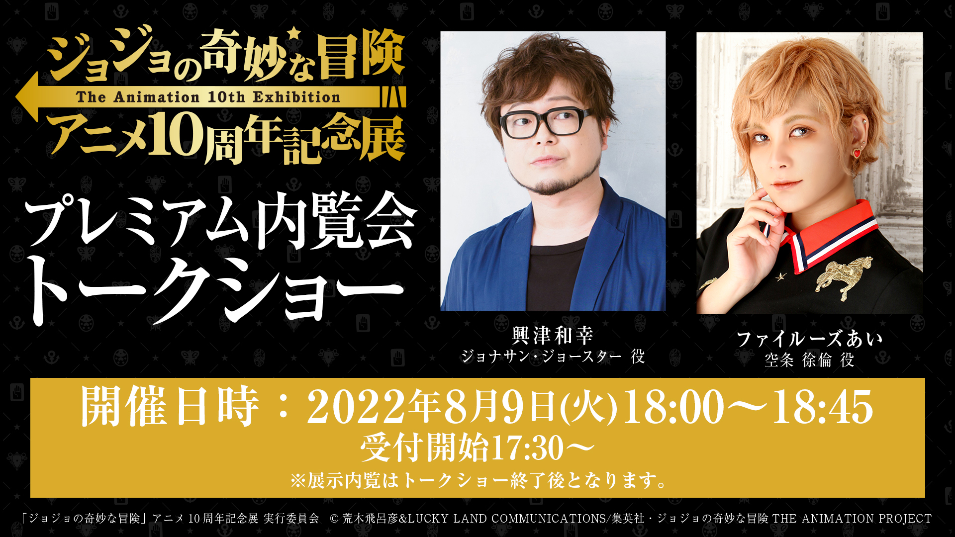 ジョジョの奇妙な冒険 アニメ10周年記念展 お知らせ 8 9のプレミアム内覧会のチケットをお持ちの方へ トークショーの時間をお知らせします 時間 18 00 18 45 受付開始17 30 ゲスト 興津和幸さん ファイルーズあいさん 座席はチケットに紐づい