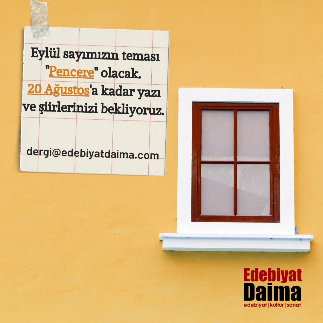 Eylül sayımızda temamız "Pencere" olacak. Tema kapsamında veya temadan bağımsız eserlerinizi 20 Ağustos'a kadar Word dosyası halinde dergi@edebiyatdaima.com adresine bekliyoruz. Word dosyasında eser başlığının hemen altına adınızı-soyadınızı yazmayı unutmayınız.