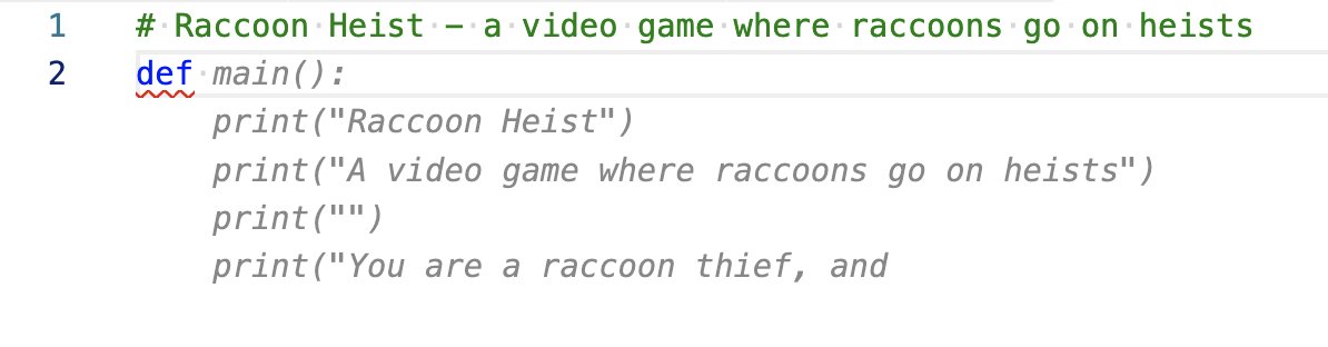 A Python text editor. I have typed the following comment: # Raccoon Heist - a video game where raccoons go on heists Followed by the keyword "def" Copilot suggested the following autocompletion: def main(): print("Raccoon Heist") print("A video game where raccoons go on heists") print("") print("You are a raccoon thief, and