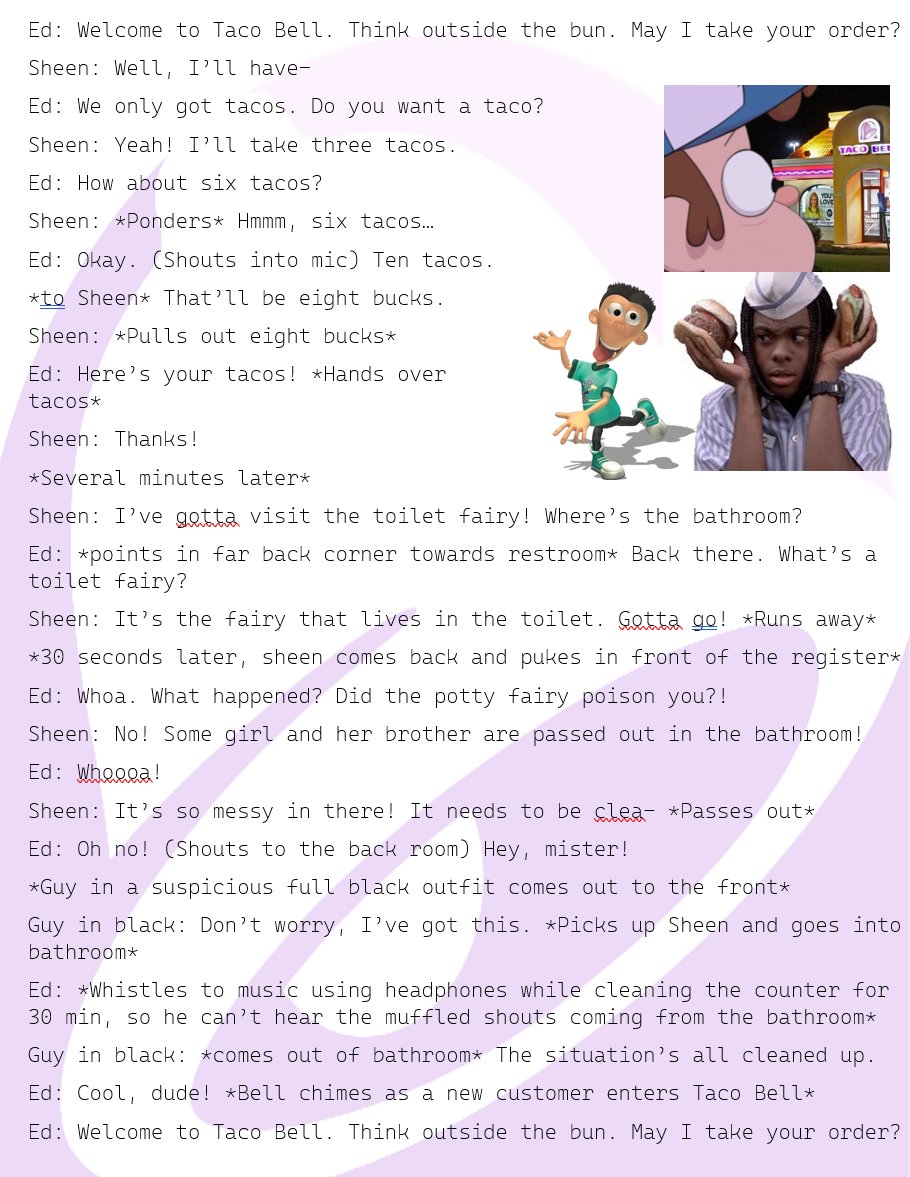 Tap_Dancer_011's tweet image. Here's the crossover fic featuring Sheen Esteves from Jimmy Neutron, Ed from the All That TV show and movie Good Burger, and the Taco Bell from the infamous Gravity Falls fanfic "Dipper Goes to Taco Bell". @SamMaggs @PatrickWeekes #GISH