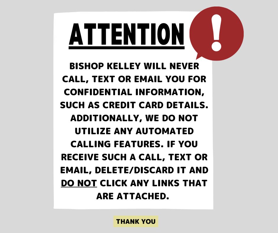 Bishop Kelley will NEVER call, text or email you for confidential information, such as credit card details. We also do not utilize automated calling features like robocalls. If you receive such a call, text or email delete/discard it &amp; do not click any links that may be attached.