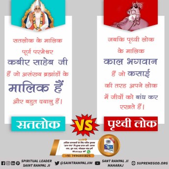 #सतलोकvsपृथ्वीलोक
काल लोक/जहाँ पर 21 ब्रह्मांड का स्वामी ज्योति निरंजन काल/ब्रह्म आत्माओं को दुःखी करने के लिए 84 लाख योनियों में उत्पन्न करता है। 
जबकि सतलोक परमेश्वर कविर्देव (कबीर साहेब) का लोक है जो अजर अमर अविनाशी लोक है। जहाँ 84 लाख योनियों का कष्ट नहीं है।