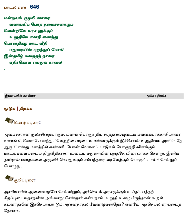 பாடல் எண் : 646 
மன்றலங் குழலி னாரை
    வணங்கிப் போந் தமைச்சனாரும்
வென்றிவே லரச னுக்கும்
    உறுதியே எனநி னைந்து
பொன்திகழ் மாட வீதி
    மதுரையின் புறத்துப் போகி
இன்தமிழ் மறைதந் தாரை
    எதிர்கொள எய்துங் காலை. (1/1)