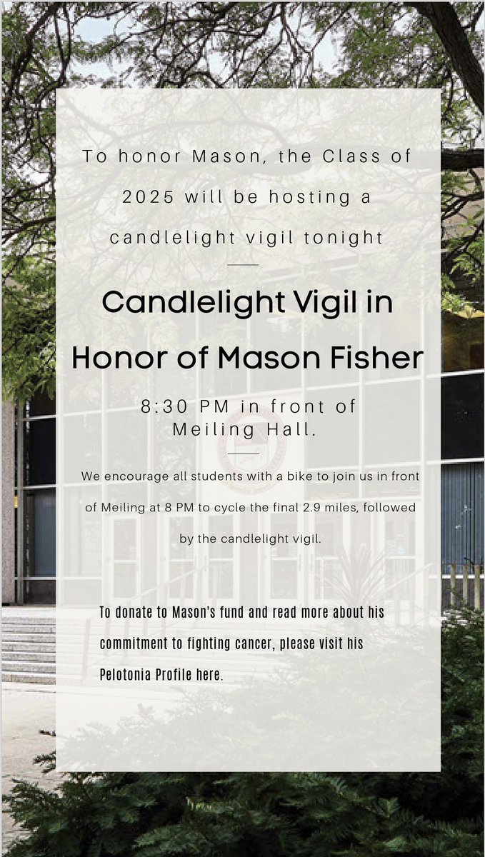 To honor Mason Fisher, the Class of 2025 will be hosting a candlelight vigil tonight, at 8:30 PM in front of Meiling Hall. 

To donate to Mason's fund and read more about his commitment to fighting cancer, please visit pelotonia.org/profile/MF0073