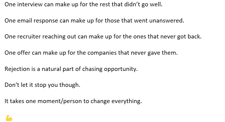 One interview can make up for the rest that didn’t go well.

One email response can make up for those that went unanswered. 

One offer can make up for the companies that never gave them.

Don't let rejection stop you. 

It takes one moment/person to change everything.