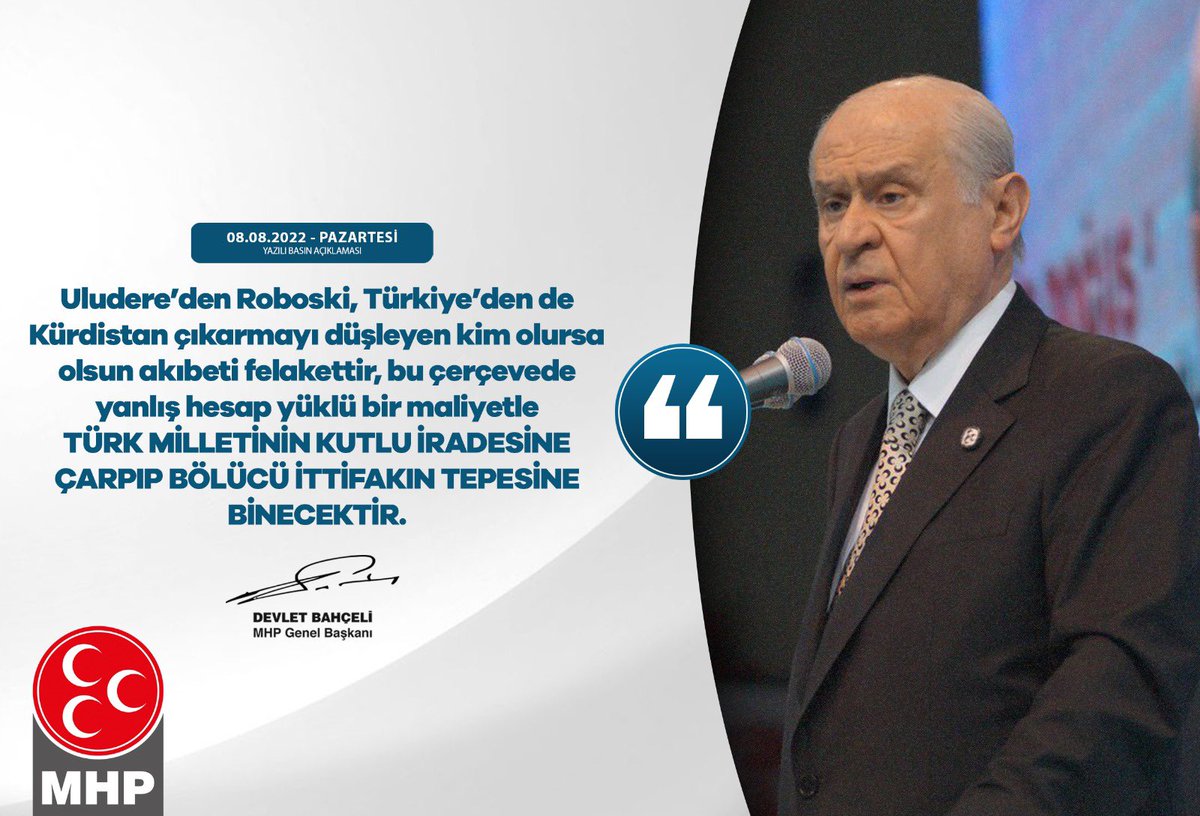 Uludere’den Roboski, Türkiye’den de Kürdistan çıkarmayı düşleyen kim olursa olsun akıbeti felakettir, bu çerçevede yanlış hesap yüklü bir maliyetle Türk milletinin kutlu iradesine çarpıp bölücü ittifakın tepesine binecektir.

MHP Genel Başkanı
Devlet BAHÇELİ