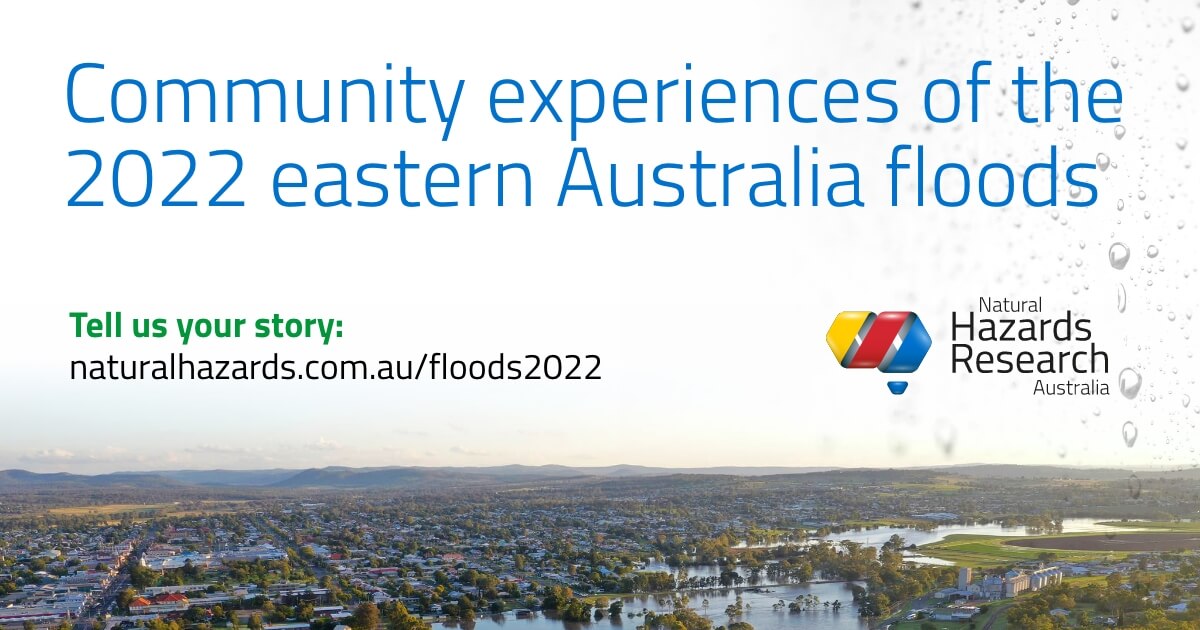 Were you affected by flooding in NSW or Qld this year? 
You can help improve future community safety by sharing your experience with us. 
Register now for a research interview and/or take part in an online survey: naturalhazards.com.au/floods2022